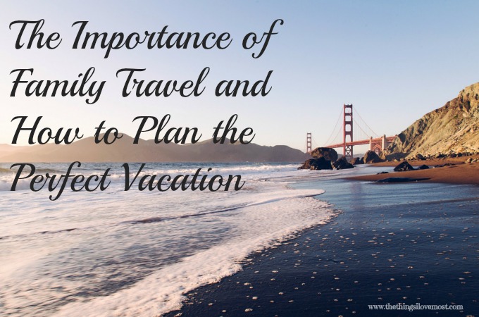 The Importance of Family Travel & How to Plan the Perfect Vacation